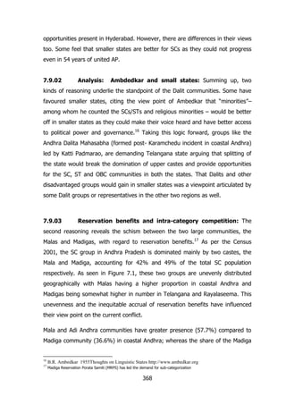 opportunities present in Hyderabad. However, there are differences in their views
too. Some feel that smaller states are better for SCs as they could not progress
even in 54 years of united AP.
7.9.02

Analysis:

Ambdedkar and small states: Summing up, two

kinds of reasoning underlie the standpoint of the Dalit communities. Some have
favoured smaller states, citing the view point of Ambedkar that “minorities”–
among whom he counted the SCs/STs and religious minorities – would be better
off in smaller states as they could make their voice heard and have better access
to political power and governance.16 Taking this logic forward, groups like the
Andhra Dalita Mahasabha (formed post- Karamchedu incident in coastal Andhra)
led by Katti Padmarao, are demanding Telangana state arguing that splitting of
the state would break the domination of upper castes and provide opportunities
for the SC, ST and OBC communities in both the states. That Dalits and other
disadvantaged groups would gain in smaller states was a viewpoint articulated by
some Dalit groups or representatives in the other two regions as well.

7.9.03

Reservation benefits and intra-category competition: The

second reasoning reveals the schism between the two large communities, the
Malas and Madigas, with regard to reservation benefits.17 As per the Census
2001, the SC group in Andhra Pradesh is dominated mainly by two castes, the
Mala and Madiga, accounting for 42% and 49% of the total SC population
respectively. As seen in Figure 7.1, these two groups are unevenly distributed
geographically with Malas having a higher proportion in coastal Andhra and
Madigas being somewhat higher in number in Telangana and Rayalaseema. This
unevenness and the inequitable accrual of reservation benefits have influenced
their view point on the current conflict.
Mala and Adi Andhra communities have greater presence (57.7%) compared to
Madiga community (36.6%) in coastal Andhra; whereas the share of the Madiga

16

B.R. Ambedkar 1955Thoughts on Linguistic States http://www.ambedkar.org

17

Madiga Reservation Porata Samiti (MRPS) has led the demand for sub-categorization

368

 