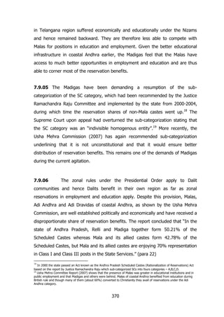 in Telangana region suffered economically and educationally under the Nizams
and hence remained backward. They are therefore less able to compete with
Malas for positions in education and employment. Given the better educational
infrastructure in coastal Andhra earlier, the Madigas feel that the Malas have
access to much better opportunities in employment and education and are thus
able to corner most of the reservation benefits.
7.9.05 The Madigas have been demanding a resumption of the subcategorization of the SC category, which had been recommended by the Justice
Ramachandra Raju Committee and implemented by the state from 2000-2004,
during which time the reservation shares of non-Mala castes went up.18 The
Supreme Court upon appeal had overturned the sub-categorization stating that
the SC category was an “indivisible homogenous entity”.19 More recently, the
Usha Mehra Commission (2007) has again recommended sub-categorization
underlining that it is not unconstitutional and that it would ensure better
distribution of reservation benefits. This remains one of the demands of Madigas
during the current agitation.

7.9.06

The zonal rules under the Presidential Order apply to Dalit

communities and hence Dalits benefit in their own region as far as zonal
reservations in employment and education apply. Despite this provision, Malas,
Adi Andhra and Adi Dravidas of coastal Andhra, as shown by the Usha Mehra
Commission, are well established politically and economically and have received a
disproportionate share of reservation benefits. The report concluded that “In the
state of Andhra Pradesh, Relli and Madiga together form 50.21% of the
Scheduled Castes whereas Mala and its allied castes form 42.78% of the
Scheduled Castes, but Mala and its allied castes are enjoying 70% representation
in Class I and Class III posts in the State Services.” (para 22)
18

In 2000 the state passed an Act known as the Andhra Pradesh Scheduled Castes (Rationalization of Reservations) Act
based on the report by Justice Ramachandra Raju which sub-categorized SCs into fours categories – A,B,C,D.
19
Usha Mehra Committee Report (2007) shows that the presence of Malas was greater in educational institutions and in
public employment and that Madigas and others were behind. Malas of coastal Andhra benefited from education during
British rule and though many of them (about 60%) converted to Christianity they avail of reservations under the Adi
Andhra category.

370

 