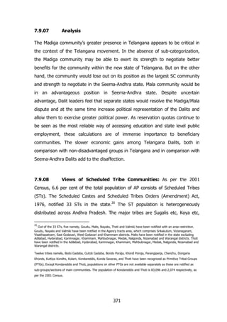 7.9.07

Analysis

The Madiga community‟s greater presence in Telangana appears to be critical in
the context of the Telangana movement. In the absence of sub-categorization,
the Madiga community may be able to exert its strength to negotiate better
benefits for the community within the new state of Telangana. But on the other
hand, the community would lose out on its position as the largest SC community
and strength to negotiate in the Seema-Andhra state. Mala community would be
in an advantageous position in Seema-Andhra state. Despite uncertain
advantage, Dalit leaders feel that separate states would resolve the Madiga/Mala
dispute and at the same time increase political representation of the Dalits and
allow them to exercise greater political power. As reservation quotas continue to
be seen as the most reliable way of accessing education and state level public
employment, these calculations are of immense importance to beneficiary
communities. The slower economic gains among Telangana Dalits, both in
comparison with non-disadvantaged groups in Telangana and in comparison with
Seema-Andhra Dalits add to the disaffection.

7.9.08

Views of Scheduled Tribe Communities: As per the 2001

Census, 6.6 per cent of the total population of AP consists of Scheduled Tribes
(STs). The Scheduled Castes and Scheduled Tribes Orders (Amendment) Act,
1976, notified 33 STs in the state.20 The ST population is heterogeneously
distributed across Andhra Pradesh. The major tribes are Sugalis etc, Koya etc,
20

Out of the 33 STs, five namely, Goudu, Malis, Nayaks, Thoti and Valmiki have been notified with an area restriction.
Goudu, Nayaks and Valmiki have been notified in the Agency tracts area, which comprises Srikakulum, Vizianagaram,
Visakhapatnam, East Godavari, West Godavari and Khammam districts. Malis have been notified in the state excluding
Adilabad, Hyderabad, Karimnagar, Khammam, Mahbubnagar, Medak, Nalgonda, Nizamabad and Warangal districts. Thoti
have been notified in the Adilabad, Hyderabad, Karimnagar, Khammam, Mahbubnagar, Medak, Nalgonda, Nizamabad and
Warangal districts.
Twelve tribes namely, Bodo Gadaba, Gutob Gadaba, Bondo Poraja, Khond Poroja, Parangiperja, Chenchu, Dongaria
Khonds, Kuttiya Kondhs, Kolam, Kondareddis, Konda Savaras, and Thoti have been recognized as Primitive Tribal Groups
(PTGs). Except Kondareddis and Thoti, populations on other PTGs are not available separately as these are notified as
sub-groups/sections of main communities. The population of Kondareddis and Thoti is 83,096 and 2,074 respectively, as
per the 2001 Census.

371

 