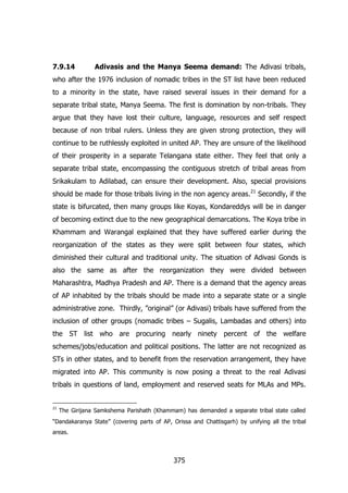 7.9.14

Adivasis and the Manya Seema demand: The Adivasi tribals,

who after the 1976 inclusion of nomadic tribes in the ST list have been reduced
to a minority in the state, have raised several issues in their demand for a
separate tribal state, Manya Seema. The first is domination by non-tribals. They
argue that they have lost their culture, language, resources and self respect
because of non tribal rulers. Unless they are given strong protection, they will
continue to be ruthlessly exploited in united AP. They are unsure of the likelihood
of their prosperity in a separate Telangana state either. They feel that only a
separate tribal state, encompassing the contiguous stretch of tribal areas from
Srikakulam to Adilabad, can ensure their development. Also, special provisions
should be made for those tribals living in the non agency areas. 21 Secondly, if the
state is bifurcated, then many groups like Koyas, Kondareddys will be in danger
of becoming extinct due to the new geographical demarcations. The Koya tribe in
Khammam and Warangal explained that they have suffered earlier during the
reorganization of the states as they were split between four states, which
diminished their cultural and traditional unity. The situation of Adivasi Gonds is
also the same as after the reorganization they were divided between
Maharashtra, Madhya Pradesh and AP. There is a demand that the agency areas
of AP inhabited by the tribals should be made into a separate state or a single
administrative zone. Thirdly, ”original” (or Adivasi) tribals have suffered from the
inclusion of other groups (nomadic tribes – Sugalis, Lambadas and others) into
the ST list who are procuring nearly ninety percent of the welfare
schemes/jobs/education and political positions. The latter are not recognized as
STs in other states, and to benefit from the reservation arrangement, they have
migrated into AP. This community is now posing a threat to the real Adivasi
tribals in questions of land, employment and reserved seats for MLAs and MPs.

21

The Girijana Samkshema Parishath (Khammam) has demanded a separate tribal state called

“Dandakaranya State” (covering parts of AP, Orissa and Chattisgarh) by unifying all the tribal
areas.

375

 