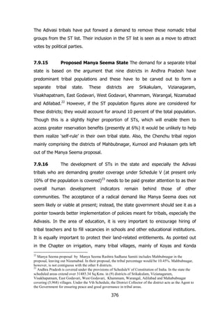 The Adivasi tribals have put forward a demand to remove these nomadic tribal
groups from the ST list. Their inclusion in the ST list is seen as a move to attract
votes by political parties.
7.9.15

Proposed Manya Seema State The demand for a separate tribal

state is based on the argument that nine districts in Andhra Pradesh have
predominant tribal populations and these have to be carved out to form a
separate

tribal

state.

These

districts

are

Srikakulam,

Vizianagaram,

Visakhapatnam, East Godavari, West Godavari, Khammam, Warangal, Nizamabad
and Adilabad.22 However, if the ST population figures alone are considered for
these districts; they would account for around 10 percent of the total population.
Though this is a slightly higher proportion of STs, which will enable them to
access greater reservation benefits (presently at 6%) it would be unlikely to help
them realize „self-rule‟ in their own tribal state. Also, the Chenchu tribal region
mainly comprising the districts of Mahbubnagar, Kurnool and Prakasam gets left
out of the Manya Seema proposal.
7.9.16

The development of STs in the state and especially the Adivasi

tribals who are demanding greater coverage under Schedule V (at present only
10% of the population is covered)23 needs to be paid greater attention to as their
overall

human

development

indicators

remain

behind

those

of

other

communities. The acceptance of a radical demand like Manya Seema does not
seem likely or viable at present; instead, the state government should see it as a
pointer towards better implementation of policies meant for tribals, especially the
Adivasis. In the area of education, it is very important to encourage hiring of
tribal teachers and to fill vacancies in schools and other educational institutions.
It is equally important to protect their land-related entitlements. As pointed out
in the Chapter on irrigation, many tribal villages, mainly of Koyas and Konda
22

Manya Seema proposal by Manya Seema Rashtra Sadhana Samiti includes Mahbubnagar in the
proposal, leaving out Nizamabad. In their proposal, the tribal percentage would be 10.45%. Mahbubnagar,
however, is not contiguous with the other 8 districts.
23
Andhra Pradesh is covered under the provisions of ScheduleV of Constitution of India. In the state the
scheduled areas extend over 31485.34 Sq.Kms. in (9) districts of Srikakulam, Vizianagaram,
Visakhapatnam, East Godavari, West Godavari, Khammam, Warangal, Adilabad and Mahabubnagar
covering (5,968) villages. Under the Vth Schedule, the District Collector of the district acts as the Agent to
the Government for ensuring peace and good governance in tribal areas.

376

 