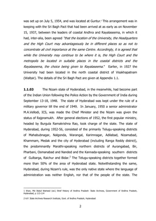 was set up on July 5, 1954, and was located at Guntur.1 This arrangement was in
keeping with the Sri Bagh Pact that had been arrived at as early as on November
15, 1937, between the leaders of coastal Andhra and Rayalaseema, in which it
had, inter-alia, been agreed “that the location of the University, the Headquarters

and the High Court may advantageously be in different places so as not to
concentrate all civil importance at the same Centre. Accordingly, it is agreed that
while the University may continue to be where it is, the High Court and the
metropolis be located in suitable places in the coastal districts and the
Rayalaseema, the choice being given to Rayalaseema.”

Earlier, in 1927 the

University had been located in the north coastal district of Visakhapatnam
(Waltair). The details of the Sri Bagh Pact are given at Appendix 1.1.
1.1.03

The Nizam state of Hyderabad, in the meanwhile, had become part

of the Indian Union following the Police Action by the Government of India during
September 13-18, 1948. The state of Hyderabad was kept under the rule of a
military governor till the end of 1949. In January, 1950 a senior administrator
M.A.Vellodi, ICS, was made the Chief Minister and the Nizam was given the
status of Rajpramukh. After general elections of 1952, the first popular ministry,
headed by Burgula Ramakrishna Rao, took charge of the state. The state of
Hyderabad, during 1952-56, consisted of the primarily Telugu-speaking districts
of Mahabubnagar, Nalgonda, Warangal, Karimnagar, Adilabad, Nizamabad,
Khammam, Medak and the city of Hyderabad (including Ranga Reddy district),
the predominantly Marathi-speaking northern districts of Aurangabad, Bir,
Pharbani, Osmanabad and Nanded and the Kannada-speaking southern districts
of Gulbarga, Raichur and Bidar.2 The Telugu-speaking districts together formed
more than 50% of the area of Hyderabad state. Notwithstanding the same,
Hyderabad, during Nizam‟s rule, was the only native state where the language of
administration was neither English, nor that of the people of the state. The

1 Khan, Md Abdul Waheed (ed.) Brief History of Andhra Pradesh- State Archives, Government of Andhra Pradesh,
Hyderabad, p 113-114
2 A.P. State Archives Research Institute, Govt. of Andhra Pradesh, Hyderabad

2

 