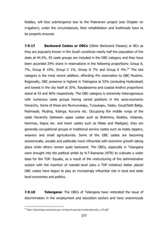 Reddys, will face submergence due to the Polavaram project (see Chapter on
irrigation); under the circumstances, their rehabilitation and livelihoods have to
be properly ensured.
7.9.17

Backward Castes or OBCs (Other Backward Classes) or BCs as

they are popularly known in the South constitute nearly half the population of the
state at 44.5%. 93 caste groups are included in the OBC category and they have
been accorded 29% share in reservations in the following proportions: Group A,
7%, Group B 10%, Group C 1%, Group D 7% and Group E 4%.24 The last
category is the most recent addition, affording 4% reservation to OBC Muslims.
Regionally, OBC presence is highest in Telangana at 53% (excluding Hyderabad)
and lowest in the city itself at 35%. Rayalaseema and coastal Andhra proportions
stand at 43 and 40% respectively. The OBC category is extremely heterogeneous
with numerous caste groups having varied positions in the socio-economic
hierarchy. Some of these are Munnurukapu, Turpukapu, Yadav, Goud/Setti Balija,
Padmasali, Mudiraj, Kalinga, Kuruma etc. Occupying the middle rungs of the
caste hierarchy (between upper castes such as Brahmins, Reddys, Velamas,
Kammas, Kapus etc. and lower castes such as Malas and Madigas), they are
generally occupational groups or traditional service castes such as toddy tappers,
weavers and small agriculturists. Some of the OBC castes are becoming
economically, socially and politically more influential with economic growth taking
place while others remain quite backward. The OBCs, especially in Telangana
were brought into the political ambit by N.T.Ramarao (NTR) to cultivate a wider
base for the TDP. Equally, as a result of the restructuring of the administrative
system with the insertion of mandal level (also a TDP initiative) better placed
OBC castes have begun to play an increasingly influential role in local and state
level economies and politics.

7.9.18

Telangana: The OBCs of Telangana have reiterated the issue of

discrimination in the employment and education sectors and have unanimously
24

http://planningcommission.gov.in/reports/genrep/resedu/rpresedu_a10.pdf

377

 
