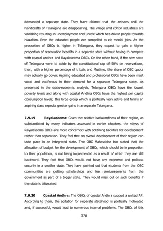 demanded a separate state. They have claimed that the artisans and the
handicrafts of Telangana are disappearing. The village and cotton industries are
vanishing resulting in unemployment and unrest which has driven people towards
Naxalism. Even the educated people are compelled to do menial jobs. As the
proportion of OBCs is higher in Telangana, they expect to gain a higher
proportion of reservation benefits in a separate state without having to compete
with coastal Andhra and Rayalaseema OBCs. On the other hand, if the new state
of Telangana were to abide by the constitutional cap of 50% on reservations,
then, with a higher percentage of tribals and Muslims, the share of OBC quota
may actually go down. Aspiring educated and professional OBCs have been most
vocal and vociferous in their demand for a separate Telangana state. As
presented in the socio-economic analysis, Telangana OBCs have the lowest
poverty levels and along with coastal Andhra OBCs have the highest per capita
consumption levels; this large group which is politically very active and forms an
aspiring class expects greater gains in a separate Telangana.

7.9.19

Rayalaseema: Given the relative backwardness of their region, as

substantiated by many indicators assessed in earlier chapters, the views of
Rayalaseema OBCs are more concerned with obtaining facilities for development
rather than separation. They feel that an overall development of their region can
take place in an integrated state. The OBC Mahasabha has stated that the
allocation of budget for the development of OBCs, which should be in proportion
to their population, is not being implemented as a result of which they are still
backward. They feel that OBCs would not have any economic and political
security in a smaller state. They have pointed out that students from the OBC
communities are getting scholarships and fee reimbursements from the
government as part of a bigger state. They would miss out on such benefits if
the state is bifurcated.
7.9.20

Coastal Andhra: The OBCs of coastal Andhra support a united AP.

According to them, the agitation for separate statehood is politically motivated
and, if successful, would lead to numerous internal problems. The OBCs of this
378

 