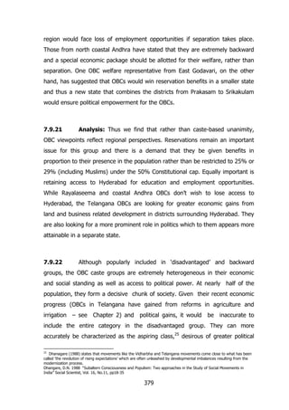 region would face loss of employment opportunities if separation takes place.
Those from north coastal Andhra have stated that they are extremely backward
and a special economic package should be allotted for their welfare, rather than
separation. One OBC welfare representative from East Godavari, on the other
hand, has suggested that OBCs would win reservation benefits in a smaller state
and thus a new state that combines the districts from Prakasam to Srikakulam
would ensure political empowerment for the OBCs.

7.9.21

Analysis: Thus we find that rather than caste-based unanimity,

OBC viewpoints reflect regional perspectives. Reservations remain an important
issue for this group and there is a demand that they be given benefits in
proportion to their presence in the population rather than be restricted to 25% or
29% (including Muslims) under the 50% Constitutional cap. Equally important is
retaining access to Hyderabad for education and employment opportunities.
While Rayalaseema and coastal Andhra OBCs don‟t wish to lose access to
Hyderabad, the Telangana OBCs are looking for greater economic gains from
land and business related development in districts surrounding Hyderabad. They
are also looking for a more prominent role in politics which to them appears more
attainable in a separate state.

7.9.22

Although popularly included in „disadvantaged‟ and backward

groups, the OBC caste groups are extremely heterogeneous in their economic
and social standing as well as access to political power. At nearly half of the
population, they form a decisive chunk of society. Given their recent economic
progress (OBCs in Telangana have gained from reforms in agriculture and
irrigation – see

Chapter 2) and

political gains, it would

be

inaccurate to

include the entire category in the disadvantaged group. They can more
accurately be characterized as the aspiring class,25 desirous of greater political
25

Dhanagare (1988) states that movements like the Vidharbha and Telangana movements come close to what has been
called „the revolution of rising expectations‟ which are often unleashed by developmental imbalances resulting from the
modernization process.
Dhangare, D.N. 1988 “Subaltern Consciousness and Populism: Two approaches in the Study of Social Movements in
India” Social Scientist, Vol. 16, No.11, pp18-35

379

 