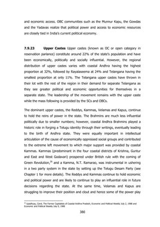 and economic access. OBC communities such as the Munnur Kapu, the Gowdas
and the Yadavas realize that political power and access to economic resources
are closely tied in India‟s current political economy.

7.9.23

Upper Castes Upper castes (known as OC or open category in

reservation parlance) constitute around 22% of the state‟s population and have
been economically, politically and socially influential. However, the regional
distribution of upper castes varies with coastal Andhra having the highest
proportion at 32%, followed by Rayalaseema at 24% and Telangana having the
smallest proportion at only 11%. The Telangana upper castes have thrown in
their lot with the rest of the region in their demand for separate Telangana as
they see greater political and economic opportunities for themselves in a
separate state. The leadership of the movement remains with the upper caste
while the mass following is provided by the SCs and OBCs.
The dominant upper castes, the Reddys, Kammas, Velamas and Kapus, continue
to hold the reins of power in the state. The Brahmins are much less influential
politically due to smaller numbers; however, coastal Andhra Brahmins played a
historic role in forging a Telugu identity through their writings, eventually leading
to the birth of Andhra state. They were equally important in intellectual
articulation of the cause of economically oppressed social groups and contributed
to the extreme left movement to which major support was provided by coastal
Kammas. Kammas (predominant in the four coastal districts of Krishna, Guntur
and East and West Godavari) prospered under British rule with the coming of
Green Revolution,26 and a Kamma, N.T. Ramarao, was instrumental in ushering
in a two party system in the state by setting up the Telugu Desam Party (see
Chapter 1 for more details). The Reddys and Kammas continue to hold economic
and political power and are likely to continue to play an influential role in future
decisions regarding the state. At the same time, Velamas and Kapus are
struggling to improve their position and clout and hence some of the power play

26

Upadhyay, Carol, The Farmer Capitalists of Coastal Andhra Pradesh, Economic and Political Weekly July 2, 1988 and
Economic and Political Weekly July 9, 1988

380

 