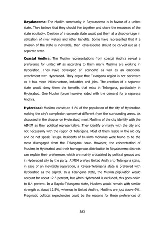 Rayalaseema: The Muslim community in Rayalaseema is in favour of a united
state. They believe that they should live together and share the resources of the
state equitably. Creation of a separate state would put them at a disadvantage in
utilization of river waters and other benefits. Some have represented that if a
division of the state is inevitable, then Rayalaseema should be carved out as a
separate state.
Coastal Andhra: The Muslim representations from coastal Andhra reveal a
preference for united AP as according to them many Muslims are working in
Hyderabad. They have developed an economic as well as an emotional
attachment with Hyderabad. They argue that Telangana region is not backward
as it has more infrastructure, industries and jobs. The creation of a separate
state would deny them the benefits that exist in Telangana, particularly in
Hyderabad. One Muslim forum however sided with the demand for a separate
Andhra.
Hyderabad: Muslims constitute 41% of the population of the city of Hyderabad
making the city‟s complexion somewhat different from the surrounding areas. As
discussed in the chapter on Hyderabad, most Muslims of the city identify with the
AIMIM as their political representative. They identify primarily with the city and
not necessarily with the region of Telangana. Most of them reside in the old city
and do not speak Telugu. Residents of Muslims mohallas were found to be the
most disengaged from the Telangana issue. However, the concentration of
Muslims in Hyderabad and their homogenous distribution in Rayalaseema districts
can explain their preferences which are mainly articulated by political groups and
in Hyderabad city by the party. AIMIM prefers United Andhra to Telangana state;
in case of an inevitable separation, a Rayala-Telangana state is preferred with
Hyderabad as the capital. In a Telangana state, the Muslim population would
account for about 12.5 percent, but when Hyderabad is excluded, this goes down
to 8.4 percent. In a Rayala-Telangana state, Muslims would remain with similar
strength at about 12.5%, whereas in United Andhra, Muslims are just above 9%.
Pragmatic political expediencies could be the reasons for these preferences of

383

 