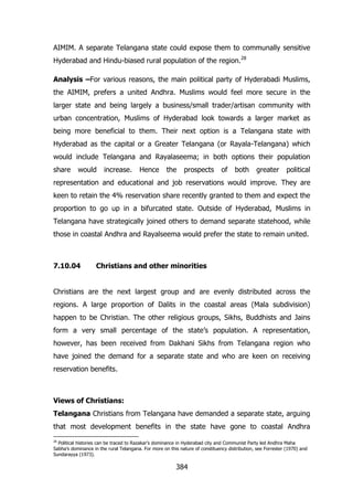 AIMIM. A separate Telangana state could expose them to communally sensitive
Hyderabad and Hindu-biased rural population of the region.28
Analysis –For various reasons, the main political party of Hyderabadi Muslims,
the AIMIM, prefers a united Andhra. Muslims would feel more secure in the
larger state and being largely a business/small trader/artisan community with
urban concentration, Muslims of Hyderabad look towards a larger market as
being more beneficial to them. Their next option is a Telangana state with
Hyderabad as the capital or a Greater Telangana (or Rayala-Telangana) which
would include Telangana and Rayalaseema; in both options their population
share

would

increase.

Hence

the

prospects

of

both

greater

political

representation and educational and job reservations would improve. They are
keen to retain the 4% reservation share recently granted to them and expect the
proportion to go up in a bifurcated state. Outside of Hyderabad, Muslims in
Telangana have strategically joined others to demand separate statehood, while
those in coastal Andhra and Rayalseema would prefer the state to remain united.

7.10.04

Christians and other minorities

Christians are the next largest group and are evenly distributed across the
regions. A large proportion of Dalits in the coastal areas (Mala subdivision)
happen to be Christian. The other religious groups, Sikhs, Buddhists and Jains
form a very small percentage of the state‟s population. A representation,
however, has been received from Dakhani Sikhs from Telangana region who
have joined the demand for a separate state and who are keen on receiving
reservation benefits.

Views of Christians:
Telangana Christians from Telangana have demanded a separate state, arguing
that most development benefits in the state have gone to coastal Andhra
28

Political histories can be traced to Razakar‟s dominance in Hyderabad city and Communist Party led Andhra Maha
Sabha‟s dominance in the rural Telangana. For more on this nature of constituency distribution, see Forrester (1970) and
Sundarayya (1973).

384

 