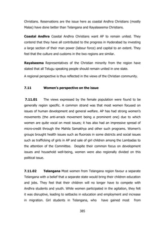 Christians. Reservations are the issue here as coastal Andhra Christians (mostly
Malas) have done better than Telangana and Rayalaseema Christians.
Coastal Andhra Coastal Andhra Christians want AP to remain united. They
contend that they have all contributed to the progress in Hyderabad by investing
a large section of their man power (labour force) and capital to an extent. They
feel that the culture and customs in the two regions are similar.
Rayalseema Representatives of the Christian minority from the region have
stated that all Telugu speaking people should remain united in one state.
A regional perspective is thus reflected in the views of the Christian community.
7.11

Women‟s perspective on the issue

7.11.01

The views expressed by the female population were found to be

generally region specific. A common strand was that most women focused on
issues of human development and general welfare. AP has had strong women‟s
movements (the anti-arrack movement being a prominent one) due to which
women are quite vocal on most issues; it has also had an impressive spread of
micro-credit through the Mahila Samakhya and other such programs. Women‟s
groups brought health issues such as fluorosis in some districts and social issues
such as trafficking of girls in AP and sale of girl children among the Lambadas to
the attention of the Committee. Despite their common focus on development
issues and household well-being, women were also regionally divided on this
political issue.

7.11.02

Telangana Most women from Telangana region favour a separate

Telangana with a belief that a separate state would bring their children education
and jobs. They feel that their children will no longer have to compete with
Andhra students and youth. While women participated in the agitation, they felt
it was disruptive, leading to setbacks in education and employment and increase
in migration. Girl students in Telangana, who
385

have gained most

from

 