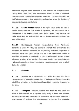 educational progress, were vociferous in their demand for a separate state,
cutting across caste, class, tribe and religion. Muslim students in Hyderabad
however felt that the agitation had caused unnecessary disruption in studies and
that Telangana students from outside their colleges had forced the shutdown of
classes and disrupted examinations.
7.11.03

Coastal Andhra Women of this region would prefer the state to

remain united; they feel that instead of separation, the focus should be on
development of all backward areas, even within regions. They feel that the
region would lose out on Hyderabad and on development opportunities if the
state is bifurcated.
7.11.04

Rayalaseema

Women

representatives

from

Rayalseema

demanded a united AP. They feel secure in a united state and consider the
movement for separate statehood to be politically motivated. Separation of
Telangana would also mean loss of jobs and other opportunities present in
Telangana, particularly in Hyderabad. In Kurnool, even Muslim women strongly
advocated a united AP as members from many families have close links with
Hyderabad. According to them, inter-regional marriage proposals were on a hold
during the agitation.
7.12

Students

7.12.01

Students are a constituency for whom education and future

employment are of utmost importance. Hence, students have formed themselves
into JACs in all regions of the state to put forward their respective viewpoints on
the issue.
7.12.02

Telangana Telangana students have been the most vocal and

active in their demand for a separate state; many of them have assumed
leadership of the student movement. As discussed in the chapter on Education, a
large number of students from disadvantaged groups are first generation
386

 