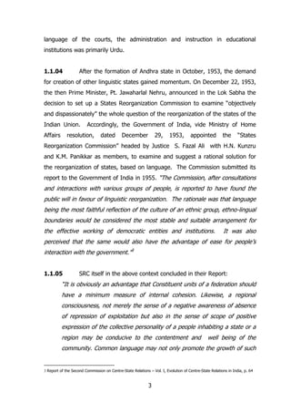 language of the courts, the administration and instruction in educational
institutions was primarily Urdu.
1.1.04

After the formation of Andhra state in October, 1953, the demand

for creation of other linguistic states gained momentum. On December 22, 1953,
the then Prime Minister, Pt. Jawaharlal Nehru, announced in the Lok Sabha the
decision to set up a States Reorganization Commission to examine “objectively
and dispassionately” the whole question of the reorganization of the states of the
Indian Union.
Affairs

Accordingly, the Government of India, vide Ministry of Home

resolution,

dated

December

29,

1953,

appointed

the

“States

Reorganization Commission” headed by Justice S. Fazal Ali with H.N. Kunzru
and K.M. Panikkar as members, to examine and suggest a rational solution for
the reorganization of states, based on language. The Commission submitted its
report to the Government of India in 1955. “The Commission, after consultations

and interactions with various groups of people, is reported to have found the
public will in favour of linguistic reorganization. The rationale was that language
being the most faithful reflection of the culture of an ethnic group, ethno-lingual
boundaries would be considered the most stable and suitable arrangement for
the effective working of democratic entities and institutions.

It was also

perceived that the same would also have the advantage of ease for people‟s
interaction with the government.”3
1.1.05

SRC itself in the above context concluded in their Report:

“It is obviously an advantage that Constituent units of a federation should
have a minimum measure of internal cohesion. Likewise, a regional
consciousness, not merely the sense of a negative awareness of absence
of repression of exploitation but also in the sense of scope of positive
expression of the collective personality of a people inhabiting a state or a
region may be conducive to the contentment and

well being of the

community. Common language may not only promote the growth of such

3 Report of the Second Commission on Centre-State Relations – Vol. I, Evolution of Centre-State Relations in India, p. 64

3

 