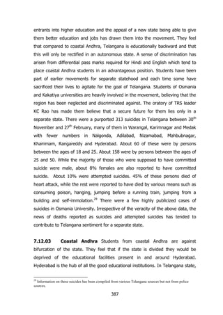 entrants into higher education and the appeal of a new state being able to give
them better education and jobs has drawn them into the movement. They feel
that compared to coastal Andhra, Telangana is educationally backward and that
this will only be rectified in an autonomous state. A sense of discrimination has
arisen from differential pass marks required for Hindi and English which tend to
place coastal Andhra students in an advantageous position. Students have been
part of earlier movements for separate statehood and each time some have
sacrificed their lives to agitate for the goal of Telangana. Students of Osmania
and Kakatiya universities are heavily involved in the movement, believing that the
region has been neglected and discriminated against. The oratory of TRS leader
KC Rao has made them believe that a secure future for them lies only in a
separate state. There were a purported 313 suicides in Telangana between 30 th
November and 27th February, many of them in Warangal, Karimnagar and Medak
with

fewer

numbers

in

Nalgonda,

Adilabad,

Nizamabad,

Mahbubnagar,

Khammam, Rangareddy and Hyderabad. About 60 of these were by persons
between the ages of 18 and 25. About 158 were by persons between the ages of
25 and 50. While the majority of those who were supposed to have committed
suicide were male, about 8% females are also reported to have committed
suicide.

About 10% were attempted suicides. 45% of these persons died of

heart attack, while the rest were reported to have died by various means such as
consuming poison, hanging, jumping before a running train, jumping from a
building and self-immolation.29 There were a few highly publicized cases of
suicides in Osmania University. Irrespective of the veracity of the above data, the
news of deaths reported as suicides and attempted suicides has tended to
contribute to Telangana sentiment for a separate state.
7.12.03

Coastal Andhra Students from coastal Andhra are against

bifurcation of the state. They feel that if the state is divided they would be
deprived of the educational facilities present in and around Hyderabad.
Hyderabad is the hub of all the good educational institutions. In Telangana state,

29

Information on these suicides has been compiled from various Telangana sources but not from police
sources.

387

 