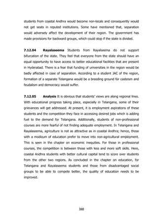 students from coastal Andhra would become non-locals and consequently would
not get seats in reputed institutions. Some have mentioned that, separation
would adversely affect the development of their region. The government has
made provisions for backward groups, which could stop if the state is divided.
7.12.04

Rayalaseema

Students

from

Rayalseema

do

not

support

bifurcation of the state. They feel that everyone from the state should have an
equal opportunity to have access to better educational facilities that are present
in Hyderabad. There is a fear that funding of universities in the region would be
badly affected in case of separation. According to a student JAC of the region,
formation of a separate Telangana would be a breeding ground for casteism and
feudalism and democracy would suffer.
7.12.05

Analysis It is obvious that students‟ views are along regional lines.

With educational progress taking place, especially in Telangana, some of their
grievances will get addressed. At present, it is employment aspirations of these
students and the competition they face in accessing desired jobs which is adding
fuel to the demand for Telangana. Additionally, students of non-professional
courses are more fearful of not finding adequate employment. In Telangana and
Rayalaseema, agriculture is not as attractive as in coastal Andhra; hence, those
with a modicum of education prefer to move into non-agricultural employment.
This is seen in the chapter on economic inequities. For those in professional
courses, the competition is between those with less and more soft skills. Here,
coastal Andhra students with better cultural capital tend to score over students
from the other two regions. As concluded in the chapter on education, for
Telangana and Rayalaseema students and those from disadvantaged social
groups to be able to compete better, the quality of education needs to be
improved.

388

 