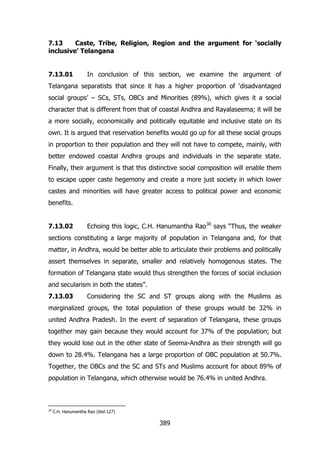7.13
Caste, Tribe, Religion, Region and the argument for „socially
inclusive‟ Telangana
7.13.01

In conclusion of this section, we examine the argument of

Telangana separatists that since it has a higher proportion of „disadvantaged
social groups‟ – SCs, STs, OBCs and Minorities (89%), which gives it a social
character that is different from that of coastal Andhra and Rayalaseema; it will be
a more socially, economically and politically equitable and inclusive state on its
own. It is argued that reservation benefits would go up for all these social groups
in proportion to their population and they will not have to compete, mainly, with
better endowed coastal Andhra groups and individuals in the separate state.
Finally, their argument is that this distinctive social composition will enable them
to escape upper caste hegemony and create a more just society in which lower
castes and minorities will have greater access to political power and economic
benefits.
7.13.02

Echoing this logic, C.H. Hanumantha Rao30 says “Thus, the weaker

sections constituting a large majority of population in Telangana and, for that
matter, in Andhra, would be better able to articulate their problems and politically
assert themselves in separate, smaller and relatively homogenous states. The
formation of Telangana state would thus strengthen the forces of social inclusion
and secularism in both the states”.
7.13.03

Considering the SC and ST groups along with the Muslims as

marginalized groups, the total population of these groups would be 32% in
united Andhra Pradesh. In the event of separation of Telangana, these groups
together may gain because they would account for 37% of the population; but
they would lose out in the other state of Seema-Andhra as their strength will go
down to 28.4%. Telangana has a large proportion of OBC population at 50.7%.
Together, the OBCs and the SC and STs and Muslims account for about 89% of
population in Telangana, which otherwise would be 76.4% in united Andhra.

30

C.H. Hanumantha Rao (ibid:127)

389

 