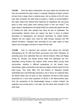 7.13.04

Given the above configuration, the lower castes and minorities feel

they can overwhelm the upper castes in a separate Telangana as higher numbers
will give them a larger share in political power. But as scholars of the AP scene
have often remarked, the state tends to practice a “politics of accommodation”
and upper castes have retained their hegemony by negotiating with and giving
space to other rising castes while retaining power in their own hands.31 The
upper castes in Rayalaseema and coastal Andhra are vehemently against the idea
of dividing the state; their greatest fear being the loss of Hyderabad. The
accommodation between these two regions has been in terms of political
domination by Rayalaseema and economic domination by coastal Andhra.
Together the two regions have ruled the state through Congress and TDP
political formations. Telangana feels dominated by the upper castes of these
regions and its struggle is primarily to shake off their yoke.
7.13.05

Such an argument also premises unity among the internally

heterogeneous SC, ST, OBC and Muslim and groups, even within Telangana. As
preceding paras have elaborated there are internal divisions (Mala and Madiga
among SC, Nomadic and Adivasi among tribals and Hyderabad and nonHyderabad among Muslims and regional divide among OBCs) among these
communities,

resulting

in

different

perspectives

on

the

division

issue.

Interestingly, region overwhelms most caste and religion divisions apart from the
tribal group. Thus while OBCs, SCs and Muslims of Telangana (outside
Hyderabad) have overwhelmingly expressed a view in favour of a separate state,
the Adivasi tribals have not done so. Also, separation will lead to these groups
accounting for a much lower proportion at 68.6% in the Seema-Andhra state.
From the perspective of the disadvantaged groups in Andhra Pradesh, the
separation may provide gains in one state, but will reduce their strength in the
other state.

31

Reddy, Ram 1989 The Politics of Accommodation: Caste, Class and Dominance in Andhra Pradesh in Francine Frankel
and M.S.A. Rao, Dominance and Stratification in Modern India: Decline of a Social Order, New Delhi, OUP

390

 