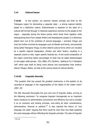 7.14

Cultural Issues

7.14.01

In this section, we examine reasons strongly put forth by the

Telangana region for demanding a separate state - a strong regional identity
based on a distinctive culture. Distinctiveness is asserted on the basis of a
cultural self formed through 1) historical experience common to the people of the
region - especially during the Nizam period which binds them together while
distinguishing them from coastal Andhra and Rayalaseema people 2) a distinctive
dialect born out of the synthesis of several languages – primarily Telugu and
Urdu but further enriched by languages such as Marathi and Gondi, and presently
being called Telangana Telugu 3) other distinct cultural forms which are moulded
by a specific regional topography, climatic and other factors, resulting in a
separate cuisine or diet, region specific festivals etc. 4) the social composition of
the region comprising higher percentages of what may be called disadvantaged
or non-upper caste groups – SCs, OBCs, STs, Muslims, leading to 5) a Telangana
„self‟ which sees itself as being more diverse and cosmopolitan than AndhraSeema Telugus. Below, we look at the various facets of cultural identity.

7.14.02

Linguistic diversity

“The question that has caused the greatest controversy is the position to be
accorded to language in the reogranisation of the States of the Indian Union”
(SRC: 35)
The SRC discussed thoroughly the pros and cons of linguistic states, arriving at
the following conclusion: “to recognise linguistic homogeneity as an important
factor conducive to administrative convenience and efficiency but not to consider
it as an exclusive and binding principle, over-riding all other considerations,
administrative, financial or political”.32 It also rejected the theory of “one
language one state” arguing that there could be more than one State speaking
the same language without offending the linguistic principle. The idea of linguistic
32

SRC p46

391

 