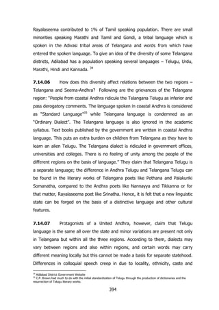Rayalaseema contributed to 1% of Tamil speaking population. There are small
minorities speaking Marathi and Tamil and Gondi, a tribal language which is
spoken in the Adivasi tribal areas of Telangana and words from which have
entered the spoken language. To give an idea of the diversity of some Telangana
districts, Adilabad has a population speaking several languages – Telugu, Urdu,
Marathi, Hindi and Kannada.
7.14.06

34

How does this diversity affect relations between the two regions –

Telangana and Seema-Andhra? Following are the grievances of the Telangana
region: “People from coastal Andhra ridicule the Telangana Telugu as inferior and
pass derogatory comments. The language spoken in coastal Andhra is considered
as “Standard Language”35 while Telangana language is condemned as an
“Ordinary Dialect”. The Telangana language is also ignored in the academic
syllabus. Text books published by the government are written in coastal Andhra
language. This puts an extra burden on children from Telangana as they have to
learn an alien Telugu. The Telangana dialect is ridiculed in government offices,
universities and colleges. There is no feeling of unity among the people of the
different regions on the basis of language.” They claim that Telangana Telugu is
a separate language; the difference in Andhra Telugu and Telangana Telugu can
be found in the literary works of Telangana poets like Pothana and Palakuriki
Somanatha, compared to the Andhra poets like Nannayya and Tikkanna or for
that matter, Rayalaseema poet like Srinatha. Hence, it is felt that a new linguistic
state can be forged on the basis of a distinctive language and other cultural
features.
7.14.07

Protagonists of a United Andhra, however, claim that Telugu

language is the same all over the state and minor variations are present not only
in Telangana but within all the three regions. According to them, dialects may
vary between regions and also within regions, and certain words may carry
different meaning locally but this cannot be made a basis for separate statehood.
Differences in colloquial speech creep in due to locality, ethnicity, caste and
34

Adilabad District Government Website
C.P. Brown had much to do with the initial standardization of Telugu through the production of dictionaries and the
resurrection of Telugu literary works.
35

394

 