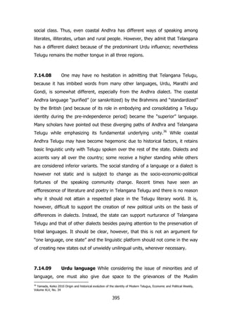 social class. Thus, even coastal Andhra has different ways of speaking among
literates, illiterates, urban and rural people. However, they admit that Telangana
has a different dialect because of the predominant Urdu influence; nevertheless
Telugu remains the mother tongue in all three regions.

7.14.08

One may have no hesitation in admitting that Telangana Telugu,

because it has imbibed words from many other languages, Urdu, Marathi and
Gondi, is somewhat different, especially from the Andhra dialect. The coastal
Andhra language “purified” (or sanskritized) by the Brahmins and “standardized”
by the British (and because of its role in embodying and consolidating a Telugu
identity during the pre-independence period) became the “superior” language.
Many scholars have pointed out these diverging paths of Andhra and Telangana
Telugu while emphasizing its fundamental underlying unity.36 While coastal
Andhra Telugu may have become hegemonic due to historical factors, it retains
basic linguistic unity with Telugu spoken over the rest of the state. Dialects and
accents vary all over the country; some receive a higher standing while others
are considered inferior variants. The social standing of a language or a dialect is
however not static and is subject to change as the socio-economic-political
fortunes of the speaking community change. Recent times have seen an
efflorescence of literature and poetry in Telangana Telugu and there is no reason
why it should not attain a respected place in the Telugu literary world. It is,
however, difficult to support the creation of new political units on the basis of
differences in dialects. Instead, the state can support nurturance of Telangana
Telugu and that of other dialects besides paying attention to the preservation of
tribal languages. It should be clear, however, that this is not an argument for
“one language, one state” and the linguistic platform should not come in the way
of creating new states out of unwieldy unilingual units, wherever necessary.

7.14.09

Urdu language While considering the issue of minorities and of

language, one must also give due space to the grievances of the Muslim
36

Yamada, Keiko 2010 Origin and historical evolution of the identity of Modern Telugus, Economic and Political Weekly,
Volume XLV, No. 34

395

 