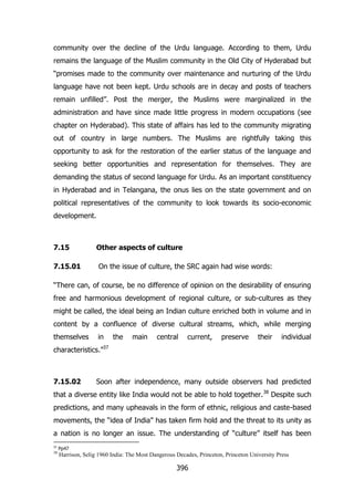 community over the decline of the Urdu language. According to them, Urdu
remains the language of the Muslim community in the Old City of Hyderabad but
“promises made to the community over maintenance and nurturing of the Urdu
language have not been kept. Urdu schools are in decay and posts of teachers
remain unfilled”. Post the merger, the Muslims were marginalized in the
administration and have since made little progress in modern occupations (see
chapter on Hyderabad). This state of affairs has led to the community migrating
out of country in large numbers. The Muslims are rightfully taking this
opportunity to ask for the restoration of the earlier status of the language and
seeking better opportunities and representation for themselves. They are
demanding the status of second language for Urdu. As an important constituency
in Hyderabad and in Telangana, the onus lies on the state government and on
political representatives of the community to look towards its socio-economic
development.

7.15
7.15.01

Other aspects of culture
On the issue of culture, the SRC again had wise words:

“There can, of course, be no difference of opinion on the desirability of ensuring
free and harmonious development of regional culture, or sub-cultures as they
might be called, the ideal being an Indian culture enriched both in volume and in
content by a confluence of diverse cultural streams, which, while merging
themselves

in

the

main

central

current,

preserve

their

individual

characteristics.”37

7.15.02

Soon after independence, many outside observers had predicted

that a diverse entity like India would not be able to hold together. 38 Despite such
predictions, and many upheavals in the form of ethnic, religious and caste-based
movements, the “idea of India” has taken firm hold and the threat to its unity as
a nation is no longer an issue. The understanding of “culture” itself has been
37

Pp47

38

Harrison, Selig 1960 India: The Most Dangerous Decades, Princeton, Princeton University Press

396

 