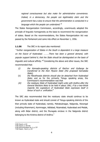 regional consciousness but also make for administrative convenience.
Indeed, in a democracy, the people can legitimately claim and the
government has a duty to ensure that the administration is conducted in a
language which the people can understand.”4
The States Reorganization Commission, accordingly, unanimously adopted the
principle of linguistic homogeneity as the basis to recommend the reorganization
of states. Based on the recommendations, the States Reorganization Act was
passed by the Parliament and came into effect on November 1, 1956.
1.1.06

The SRC in its report also mentioned:

“further reorganization of States in the South is dependent in a large measure

on the future of Hyderabad. ………There has been a general demand, with
popular support behind it, that the State should be disintegrated on the basis of
linguistic and cultural affinity.”‟5 Considering the above and other issues, the SRC
recommended that:

(i)
(ii)

(iii)

the Kannada-speaking districts of Raichur and Gulbarga be
transferred to the then Mysore State (the proposed Karnataka
State),
the Marathwada districts should also be detached from Hyderabad
State; and as for the primarily Telugu speaking areas, the
Commission‟s recommendation was that

the residuary State of Hyderabad might unite with Andhra after the
General Elections likely to be held in about 1961, if by a two-thirds
majority the Legislature of Hyderabad State expresses itself in
favour of such a unification.6

The SRC also recommended that the residuary state should continue to be
known as Hyderabad state and should consist of Telugu-speaking districts of the
then princely state of Hyderabad, namely, Mahabubnagar, Nalgonda, Warangal
(including Khammam), Karimnagar, Adilabad, Nizamabad, Hyderabad and Medak,
along with Bidar district, and the Munagala enclave in the Nalgonda district
belonging to the Krishna district of Andhra.7

4
5
6
7

SRC Report, p.142
SRC Report, p. 359-360
SRC,Recommendation No. 4, p. 257
SRC Report, Para.4, p. 257

4

 