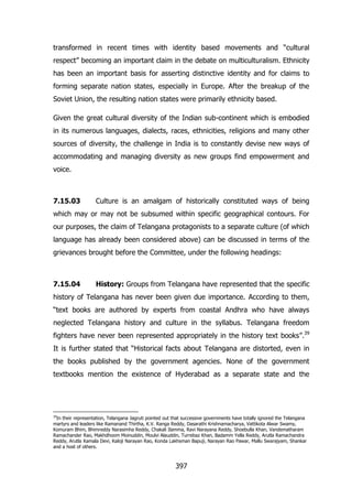 transformed in recent times with identity based movements and “cultural
respect” becoming an important claim in the debate on multiculturalism. Ethnicity
has been an important basis for asserting distinctive identity and for claims to
forming separate nation states, especially in Europe. After the breakup of the
Soviet Union, the resulting nation states were primarily ethnicity based.
Given the great cultural diversity of the Indian sub-continent which is embodied
in its numerous languages, dialects, races, ethnicities, religions and many other
sources of diversity, the challenge in India is to constantly devise new ways of
accommodating and managing diversity as new groups find empowerment and
voice.

7.15.03

Culture is an amalgam of historically constituted ways of being

which may or may not be subsumed within specific geographical contours. For
our purposes, the claim of Telangana protagonists to a separate culture (of which
language has already been considered above) can be discussed in terms of the
grievances brought before the Committee, under the following headings:

7.15.04

History: Groups from Telangana have represented that the specific

history of Telangana has never been given due importance. According to them,
“text books are authored by experts from coastal Andhra who have always
neglected Telangana history and culture in the syllabus. Telangana freedom
fighters have never been represented appropriately in the history text books”.39
It is further stated that “Historical facts about Telangana are distorted, even in
the books published by the government agencies. None of the government
textbooks mention the existence of Hyderabad as a separate state and the

39

In their representation, Telangana Jagruti pointed out that successive governments have totally ignored the Telangana
martyrs and leaders like Ramanand Thirtha, K.V. Ranga Reddy, Dasarathi Krishnamacharya, Vattikota Alwar Swamy,
Komuram Bhim, Bhimreddy Narasimha Reddy, Chakali Ilamma, Ravi Narayana Reddy, Shoebulla Khan, Vandematharam
Ramachander Rao, Makhdhoom Moinuddin, Moulvi Alauddin, Turrebaz Khan, Badamm Yella Reddy, Arutla Ramachandra
Reddy, Arutla Kamala Devi, Kaloji Narayan Rao, Konda Lakhsman Bapuji, Narayan Rao Pawar, Mallu Swarajyam, Shankar
and a host of others.

397

 