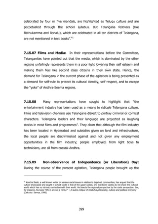 celebrated by four or five mandals, are highlighted as Telugu culture and are
perpetuated through the school syllabus. But Telangana festivals (like
Bathukamma and Bonalu), which are celebrated in all ten districts of Telangana,
are not mentioned in text books”.41

7.15.07 Films and Media:

In their representations before the Committee,

Telanganites have pointed out that the media, which is dominated by the other
regions unfailingly represents them in a poor light lowering their self esteem and
making them feel like second class citizens in their own state. Hence, the
demand for Telangana in the current phase of the agitation is being presented as
a demand for self-rule to protect its cultural identity, self-respect, and to escape
the “yoke” of Andhra-Seema regions.

7.15.08

Many

representations

have

sought

to

highlight

that

“the

entertainment industry has been used as a means to ridicule Telangana culture.
Films and television channels use Telangana dialect to portray criminal or comical
characters. Telangana leaders and their language are projected as laughing
stocks in most films and programmes”. They claim that although the film industry
has been located in Hyderabad and subsidies given on land and infrastructure,
the local people are discriminated against and not given any employment
opportunities in the film industry; people employed, from light boys to
technicians, are all from coastal Andhra.

7.15.09

Non-observance of Independence (or Liberation) Day:

During the course of the present agitation, Telangana people brought up the

41

Kancha Ilaiah, a well known writer on various social issues in relation to deprived communities, has argued that the
culture showcased and taught in school books is that of the upper castes; and that lower castes do not share this cultural
world which has no intrinsic connection with their world. He bisects the regional perspective by the caste perspective. See,
for instance, his book “Why I am not a Hindu?” : A Sudra critique of Hindutva philosophy, culture and political economy
(Calcutta: Samya, 1996)

399

 