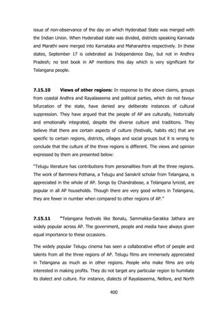 issue of non-observance of the day on which Hyderabad State was merged with
the Indian Union. When Hyderabad state was divided, districts speaking Kannada
and Marathi were merged into Karnataka and Maharashtra respectively. In these
states, September 17 is celebrated as Independence Day, but not in Andhra
Pradesh; no text book in AP mentions this day which is very significant for
Telangana people.

7.15.10

Views of other regions: In response to the above claims, groups

from coastal Andhra and Rayalaseema and political parties, which do not favour
bifurcation of the state, have denied any deliberate instances of cultural
suppression. They have argued that the people of AP are culturally, historically
and emotionally integrated, despite the diverse culture and traditions. They
believe that there are certain aspects of culture (festivals, habits etc) that are
specific to certain regions, districts, villages and social groups but it is wrong to
conclude that the culture of the three regions is different. The views and opinion
expressed by them are presented below:
“Telugu literature has contributions from personalities from all the three regions.
The work of Bammera Pothana, a Telugu and Sanskrit scholar from Telangana, is
appreciated in the whole of AP. Songs by Chandrabose, a Telangana lyricist, are
popular in all AP households. Though there are very good writers in Telangana,
they are fewer in number when compared to other regions of AP.”

7.15.11

“Telangana festivals like Bonalu, Sammakka-Sarakka Jathara are

widely popular across AP. The government, people and media have always given
equal importance to these occasions.
The widely popular Telugu cinema has seen a collaborative effort of people and
talents from all the three regions of AP. Telugu films are immensely appreciated
in Telangana as much as in other regions. People who make films are only
interested in making profits. They do not target any particular region to humiliate
its dialect and culture. For instance, dialects of Rayalaseema, Nellore, and North
400

 