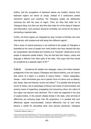 Andhra, and the occupations of backward classes are insulted. Women from
backward regions are shown as vamps. Instead of a constructive protest
movement against such practices, the Telangana people are deliberately
confusing this with the issue of region. There are films that make fun of
Telangana slang, but there are also films that make fun of the slang of Godavari
and Uttarandhra. Such practices should be controlled, but cannot be the basis of
demanding a separate state.
Further, the three regions are integrated by large numbers of families who have
intermarried, with husband and wife being from different regions”.
That a sense of cultural grievance is not confined to the people of Telangana is
illustrated by the views of people from north Andhra who have claimed that they
are marginalized, discriminated and mocked at as „Toorpollu” (Easterners) by the
people of advanced coastal Andhra. They too feel that their history, culture and
language is different from other parts of the state. They argue that they should
be considered as a separate region of AP.42

7.15.12

Considering the debate over language, culture and history between

protagonists of the two regions (Telangana and Seema-Andhra), one can discern
that culture of a region is a product of various factors – history, topography,
climate – which themselves give rise to specific forms of culture such as dialects,
diet, feasts, fasts and festivals, heroes and villains.43 It is possible that during the
course of history, due to advantages of literacy and means of communication and
growing means of supporting, propagating and consuming culture, the culture of
one region may become more dominant. This is what has happened in the case
of coastal Andhra. In the present vitiated climate in the state, when all kinds of
differences are achieving larger than life proportions, it is possible that such
differences appear insurmountable. Cultural differences may at such times
become a vehicle for articulating other more genuine grievances. Telangana
42

Uttarandhra Rakshana Vedika, p. 1

Recent scholars like Rasheeduddin Khan (1977, 1992) have suggested a „socio-cultural ecology‟ as the basis for politicaladministrative organization, referenced in Mawdsley, Emma (2002) Redrawing the body politic: federalism, regionalism and the
creation of new states in India, Journal of Commonwealth and Comparative Politics 40(3) pp34-54
43

401

 