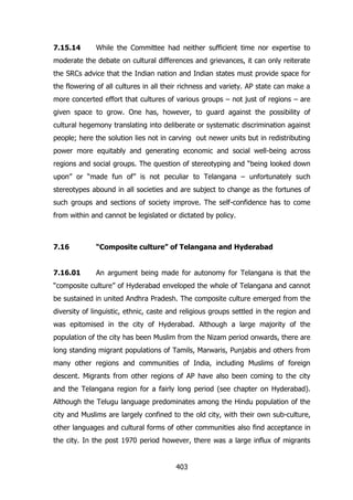 7.15.14

While the Committee had neither sufficient time nor expertise to

moderate the debate on cultural differences and grievances, it can only reiterate
the SRCs advice that the Indian nation and Indian states must provide space for
the flowering of all cultures in all their richness and variety. AP state can make a
more concerted effort that cultures of various groups – not just of regions – are
given space to grow. One has, however, to guard against the possibility of
cultural hegemony translating into deliberate or systematic discrimination against
people; here the solution lies not in carving out newer units but in redistributing
power more equitably and generating economic and social well-being across
regions and social groups. The question of stereotyping and “being looked down
upon” or “made fun of” is not peculiar to Telangana – unfortunately such
stereotypes abound in all societies and are subject to change as the fortunes of
such groups and sections of society improve. The self-confidence has to come
from within and cannot be legislated or dictated by policy.

7.16

“Composite culture” of Telangana and Hyderabad

7.16.01

An argument being made for autonomy for Telangana is that the

“composite culture” of Hyderabad enveloped the whole of Telangana and cannot
be sustained in united Andhra Pradesh. The composite culture emerged from the
diversity of linguistic, ethnic, caste and religious groups settled in the region and
was epitomised in the city of Hyderabad. Although a large majority of the
population of the city has been Muslim from the Nizam period onwards, there are
long standing migrant populations of Tamils, Marwaris, Punjabis and others from
many other regions and communities of India, including Muslims of foreign
descent. Migrants from other regions of AP have also been coming to the city
and the Telangana region for a fairly long period (see chapter on Hyderabad).
Although the Telugu language predominates among the Hindu population of the
city and Muslims are largely confined to the old city, with their own sub-culture,
other languages and cultural forms of other communities also find acceptance in
the city. In the post 1970 period however, there was a large influx of migrants

403

 