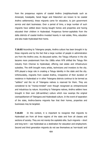 from the prosperous regions of coastal Andhra (neighbourhoods such as
Ameerpet, Kukatpalle, Sanat Nagar and Patancheri are known to be coastal
Andhra settlements); these migrants came for education, to join government
service and start businesses. Over a period of time, a large number of such
migrants have settled down having bought homes and properties and having
educated their children in Hyderabad. Prosperous farmer-capitalists from the
delta districts of coastal Andhra invested heavily in real estate, films, education
and also made Hyderabad their home.

7.16.02 According to Telangana people, Andhra culture has been brought in by
these migrants and by the fact that a large number of people in administration
are from the Andhra area. As discussed earlier, the Telugu influence in the city
became more predominant from the 1980s when NTR shifted the Telugu film
industry from Chennai to Hyderabad, offering real estate and infrastructure
subsidies. The shift brought many artists, technicians and investors to the city.
NTR played a large role in creating a Telugu identity in the state and the city.
Unfortunately, migrants from coastal Andhra, irrespective of their duration of
residence in Hyderabad or in other Telangana districts continue to be termed as
“settlers” and the ire of Telangana natives is reserved for them. They are
considered to be “money-minded” even though recognized as entrepreneurial
and industrious by nature. According to Telangana natives, Andhra settlers have
brought in their own (idli-sambhar) culture which now swamps the original
cosmopolitanism of Telangana and Hyderabadi culture. In the event of separation
of the state, Andhra-Seema migrants fear that their homes, properties and
businesses may be targeted.

7.16.03

In this context, it is important to recognize that migrants to

Hyderabad are from all three regions of the state and from all classes and
sections of society. They are not merely the capitalist elite. Such migrants – short
and long term – see Hyderabad as a destination for education and employment.
Second and third generation migrants do not see themselves as „non-locals‟ and
404

 