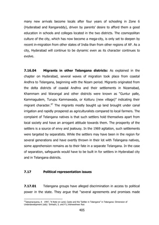 many new arrivals become locals after four years of schooling in Zone 6
(Hyderabad and Rangareddy), driven by parents‟ desire to afford them a good
education in schools and colleges located in the two districts. The cosmopolitan
culture of the city, which has now become a mega-city, is only set to deepen by
recent in-migration from other states of India than from other regions of AP. As a
city, Hyderabad will continue to be dynamic even as its character continues to
evolve.

7.16.04

Migrants in other Telangana districts: As explained in the

chapter on Hyderabad, several waves of migration took place from coastal
Andhra to Telangana, beginning with the Nizam period. Migrants originated from
the delta districts of coastal Andhra and their settlements in Nizamabad,
Khammam and Warangal and other districts were known as “Guntur palle,
Kammagudem, Turupu Kammawada, or Kotturu (new village)” indicating their
migrant character.47 The migrants mostly bought up land brought under canal
irrigation and rapidly prospered as agriculturalists compared to local farmers. The
complaint of Telangana natives is that such settlers hold themselves apart from
local society and have an arrogant attitude towards them. The prosperity of the
settlers is a source of envy and jealousy. In the 1969 agitation, such settlements
were targeted by separatists. While the settlers may have been in the region for
several generations and have overtly thrown in their lot with Telangana natives,
some apprehension remains as to their fate in a separate Telangana. In the case
of separation, safeguards would have to be built in for settlers in Hyderabad city
and in Telangana districts.

7.17

Political representation issues

7.17.01

Telangana groups have alleged discrimination in access to political

power in the state. They argue that “several agreements and promises made
47

Satyanarayana, A 1997, “A Note on Land, Caste and the „Settler in Telangana” in Telangana: Dimension of
Underdevelopment (eds) Sinhadri, S. and P.L.Vishweshwer Rao

405

 