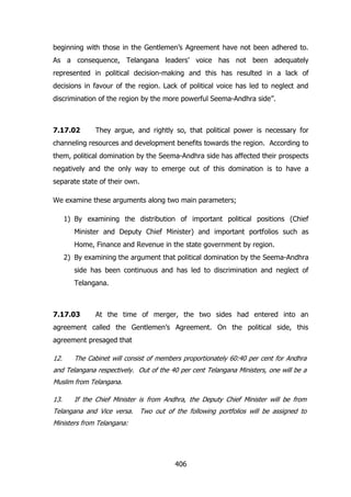 beginning with those in the Gentlemen‟s Agreement have not been adhered to.
As a consequence, Telangana leaders‟ voice has not been adequately
represented in political decision-making and this has resulted in a lack of
decisions in favour of the region. Lack of political voice has led to neglect and
discrimination of the region by the more powerful Seema-Andhra side”.

7.17.02

They argue, and rightly so, that political power is necessary for

channeling resources and development benefits towards the region. According to
them, political domination by the Seema-Andhra side has affected their prospects
negatively and the only way to emerge out of this domination is to have a
separate state of their own.
We examine these arguments along two main parameters;
1) By examining the distribution of important political positions (Chief
Minister and Deputy Chief Minister) and important portfolios such as
Home, Finance and Revenue in the state government by region.
2) By examining the argument that political domination by the Seema-Andhra
side has been continuous and has led to discrimination and neglect of
Telangana.

7.17.03

At the time of merger, the two sides had entered into an

agreement called the Gentlemen‟s Agreement. On the political side, this
agreement presaged that
12.

The Cabinet will consist of members proportionately 60:40 per cent for Andhra

and Telangana respectively. Out of the 40 per cent Telangana Ministers, one will be a
Muslim from Telangana.
13.

If the Chief Minister is from Andhra, the Deputy Chief Minister will be from

Telangana and Vice versa.

Two out of the following portfolios will be assigned to

Ministers from Telangana:

406

 