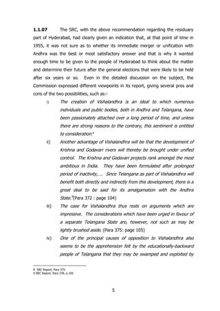 1.1.07

The SRC, with the above recommendation regarding the residuary

part of Hyderabad, had clearly given an indication that, at that point of time in
1955, it was not sure as to whether its immediate merger or unification with
Andhra was the best or most satisfactory answer and that is why it wanted
enough time to be given to the people of Hyderabad to think about the matter
and determine their future after the general elections that were likely to be held
after six years or so.

Even in the detailed discussion on the subject, the

Commission expressed different viewpoints in its report, giving several pros and
cons of the two possibilities, such as:i)

The creation of Vishalandhra is an ideal to which numerous
individuals and public bodies, both in Andhra and Telangana, have
been passionately attached over a long period of time, and unless
there are strong reasons to the contrary, this sentiment is entitled
to consideration.8

ii)

Another advantage of Vishalandhra will be that the development of
Krishna and Godavari rivers will thereby be brought under unified
control. The Krishna and Godavari projects rank amongst the most
ambitious in India.

They have been formulated after prolonged

period of inactivity,…. Since Telangana as part of Vishalandhra will
benefit both directly and indirectly from this development, there is a
great deal to be said for its amalgamation with the Andhra
State.9(Para 372 : page 104)
iii)

The case for Vishalandhra thus rests on arguments which are
impressive. The considerations which have been urged in favour of
a separate Telangana State are, however, not such as may be
lightly brushed aside. (Para 375: page 105)

iv)

One of the principal causes of opposition to Vishalandhra also
seems to be the apprehension felt by the educationally-backward
people of Telangana that they may be swamped and exploited by

8 SRC Report, Para 375
9 SRC Report, Para 378, p 105

5

 
