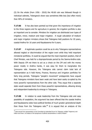 (5) On the whole (from 1956 - 2010) the 40:60 rule was followed though in
individual cabinets, Telangana‟s share was sometimes little less (but often more)
than 40% of ministers.
7.17.06

It has also been pointed out that given the importance of irrigation

to the three regions and for agriculture in general, the irrigation portfolio is also
an important one to consider. Ministers for irrigation are distributed over types of
irrigation, minor, medium and major irrigation. A rough calculation of medium
and major irrigation ministers shows that Telangana held positions for 20 years,
coastal Andhra for 16 years and Rayalaseema for 6 years.
7.17.07

A legitimate question could be as to why Telangana representatives

allowed neglect or discrimination of the region even while they held important
ministerial portfolios. It could be argued that the most important position, that of
Chief Minister, was held for a disproportionate period by the Seema-Andhra side.
With Deputy CM not there to act as a check on the CM and with the money
power mostly in Andhra hands, it was easy for them to marginalize the
Telangana side. However, the Telangana side cannot claim total lack of
representation as it held Home, Finance, Revenue and Irrigation portfolios for
fairly long periods. Telangana “people‟s movement” protagonists have argued
that Telangana ministers have been weak and have been easily co-opted by the
more powerful representatives from the other side. They argue that a separate
state would separate them from these powerful representatives, allowing strong
and independent leadership to emerge in Telangana.
7.17.08

In relation to weak leadership from the Telangana side and easy

possibility of cooptation, the argument has been offered that the coastal Andhra
and Rayalaseema sides have political families of much greater generational depth
than those from the Telangana side.48 It is argued that an analysis of the
48

Data derived from representation to the Committee by Hyderabad Forum for Telangana, entitled “Hegemony over
Politics and Power: An Analysis of the background of political representatives in Andhra Pradesh”.

409

 