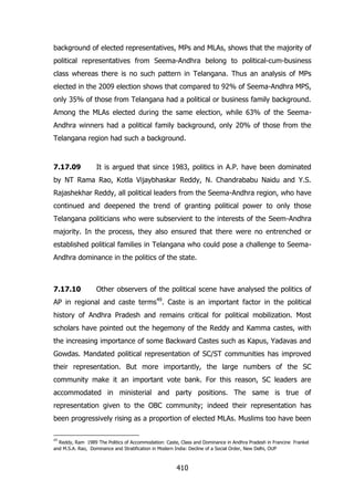 background of elected representatives, MPs and MLAs, shows that the majority of
political representatives from Seema-Andhra belong to political-cum-business
class whereas there is no such pattern in Telangana. Thus an analysis of MPs
elected in the 2009 election shows that compared to 92% of Seema-Andhra MPS,
only 35% of those from Telangana had a political or business family background.
Among the MLAs elected during the same election, while 63% of the SeemaAndhra winners had a political family background, only 20% of those from the
Telangana region had such a background.

7.17.09

It is argued that since 1983, politics in A.P. have been dominated

by NT Rama Rao, Kotla Vijaybhaskar Reddy, N. Chandrababu Naidu and Y.S.
Rajashekhar Reddy, all political leaders from the Seema-Andhra region, who have
continued and deepened the trend of granting political power to only those
Telangana politicians who were subservient to the interests of the Seem-Andhra
majority. In the process, they also ensured that there were no entrenched or
established political families in Telangana who could pose a challenge to SeemaAndhra dominance in the politics of the state.

7.17.10

Other observers of the political scene have analysed the politics of

AP in regional and caste terms49. Caste is an important factor in the political
history of Andhra Pradesh and remains critical for political mobilization. Most
scholars have pointed out the hegemony of the Reddy and Kamma castes, with
the increasing importance of some Backward Castes such as Kapus, Yadavas and
Gowdas. Mandated political representation of SC/ST communities has improved
their representation. But more importantly, the large numbers of the SC
community make it an important vote bank. For this reason, SC leaders are
accommodated in ministerial and party positions. The same is true of
representation given to the OBC community; indeed their representation has
been progressively rising as a proportion of elected MLAs. Muslims too have been
49

Reddy, Ram 1989 The Politics of Accommodation: Caste, Class and Dominance in Andhra Pradesh in Francine Frankel
and M.S.A. Rao, Dominance and Stratification in Modern India: Decline of a Social Order, New Delhi, OUP

410

 