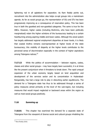 lightening rod in all agitations for separation. As Ram Reddy points out,
recruitment into the administration also helps co-opt groups into a mainstream
agenda. As far as social groups go, the representation of SCs and STs has been
progressively improving as a consequence of reservation policy. This has been
true in both the gazetted and non-gazetted categories. The same is true for the
OBCs. However, higher castes (including Brahmins, who have been politically
marginalized) retain the higher echelons of the bureaucracy leading to a certain
heartburning among aspiring middle and lower castes. Although the zonal system
has largely addressed regional employment disparities at lower levels, it is likely
that coastal Andhra remains overrepresented at higher levels of the state
bureaucracy; this visibility of disparity at the higher levels contributes to the
perceived sense of discrimination especially in the context of higher aspirations
among Telangana natives.52

7.17.13

While the politics of accommodation – between regions, castes,

classes and other social groups – may have largely been successful, it is at times
like the present conjuncture when it threatens to break down. The rapid unequal
expansion of the urban economy largely based on land acquisition and
development of the services sector and its concentration in HyderabadRangareddy, has had a large role to play in disturbing earlier equilibriums. The
demand for a Telangana state has thus to be addressed through a series of
policy measures aimed primarily at the level of the sub-region, but including
measures that would impact neglected or backward areas within the region as
well as most social groups positively.

7.18

Summing up

7.18.01

This chapter has examined the demand for a separate state of

Telangana from the viewpoint of diverse social and cultural groups inhabiting the

52

Ram Reddy (ibid)

412

 