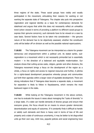 three regions of the state. These social groups have visibly and vocally
participated in the movement, articulating their reasons for wanting or not
wanting the separate state of Telangana. The chapter also puts into perspective
regionalism and regional identity as a basis for contemporary demands for
statehood and argues that while this does not necessarily reflect an unhealthy
trend (when viewed in terms of providing a platform to different social groups to
express their genuine concerns), such demands have to be viewed on a case by
case basis. Several factors have to be taken into consideration – the genuine
nature of the demand has to be objectively assessed; whether the constituent
units will be better off on division as well as the possible national repercussions.
7.18.02

The Telangana movement can be interpreted as a desire for greater

democracy and empowerment within a political unit. As stated earlier, subregionalism is a movement which is not necessarily primordial but is essentially
modern – in the direction of a balanced and equitable modernization. Our
analysis shows that cutting across caste, religion, gender and other divisions, the
Telangana movement brings a focus on the development of the region as a
whole, a focus on rights and access to regional resources and further, it pitches
for a rights-based development perspective whereby groups and communities
put forth their agendas within a larger vision of equitable development. There are
strong indications that if Telangana does become a separate state, a movement
for separation is likely to follow in Rayalaseema, which remains the most
backward region in the state.
7.18.03

While looking at the Telangana movement in the above context,

one has to evaluate the issues it raises about managing the “costs of diversity” in
a large state. If a state can handle demands of diverse groups and ensure that
everyone grows, the focus should be on means to ensure greater democratic
decentralization and equity of outcomes. If it constantly finds it difficult to handle
or satisfy such demands and there is heavy cost in terms of loss of life and
property and a state of continuous uncertainty, it may be better to let disgruntled
units go their own way. Until now, populist policies and social engineering have
413

 