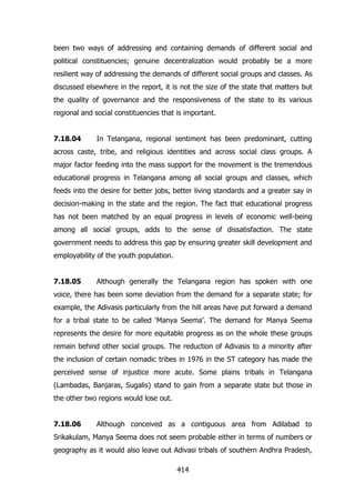 been two ways of addressing and containing demands of different social and
political constituencies; genuine decentralization would probably be a more
resilient way of addressing the demands of different social groups and classes. As
discussed elsewhere in the report, it is not the size of the state that matters but
the quality of governance and the responsiveness of the state to its various
regional and social constituencies that is important.
7.18.04

In Telangana, regional sentiment has been predominant, cutting

across caste, tribe, and religious identities and across social class groups. A
major factor feeding into the mass support for the movement is the tremendous
educational progress in Telangana among all social groups and classes, which
feeds into the desire for better jobs, better living standards and a greater say in
decision-making in the state and the region. The fact that educational progress
has not been matched by an equal progress in levels of economic well-being
among all social groups, adds to the sense of dissatisfaction. The state
government needs to address this gap by ensuring greater skill development and
employability of the youth population.
7.18.05

Although generally the Telangana region has spoken with one

voice, there has been some deviation from the demand for a separate state; for
example, the Adivasis particularly from the hill areas have put forward a demand
for a tribal state to be called „Manya Seema‟. The demand for Manya Seema
represents the desire for more equitable progress as on the whole these groups
remain behind other social groups. The reduction of Adivasis to a minority after
the inclusion of certain nomadic tribes in 1976 in the ST category has made the
perceived sense of injustice more acute. Some plains tribals in Telangana
(Lambadas, Banjaras, Sugalis) stand to gain from a separate state but those in
the other two regions would lose out.
7.18.06

Although conceived as a contiguous area from Adilabad to

Srikakulam, Manya Seema does not seem probable either in terms of numbers or
geography as it would also leave out Adivasi tribals of southern Andhra Pradesh,
414

 