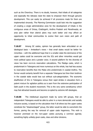 such as the Chenchus. There is no doubt, however, that tribals of all categories
and especially the Adivasis need the state to empower them through genuine
development. This can easily be achieved if all provisions made for them are
implemented sincerely. The Planning Commission could look into the suggestion
of creating a single administrative zone for the development of tribals in the
contiguous areas of Orissa, Chattisgarh, Andhra Pradesh and Marathwada; an
area plan rather than district plans may work better and may afford an
opportunity to tribal communities to evolve their own vision and path of
development.
7.18.07

Among SC castes, opinion has generally been articulated on an

ideological basis – Ambedkar‟s views – that small states would be better for
minorities – with the additional hope that in a smaller state the dominance of the
upper castes could be overcome and the SCs and other minorities would get
more political space and a greater voice. A second platform for the diversity of
views has been vis-à-vis reservation calculations. The Madiga caste, which is
predominant in Telangana and more numerous on the whole, has had less access
to reservation benefits than the Malas who predominate in coastal Andhra. The
former would certainly benefit from a separate Telangana but then their brethren
in the coastal state would lose out without sub-categorisation. The economic
disaffection of SCs in Telangana versus their rapid strides in education form a
potent mixture for agitation politics as is seen from the extensive participation of
Dalit youth in the student movement. This is the very same constituency which
may feel attracted towards and become co-opted by extreme left ideologies.
7.18.08

The intellectual argument made by some left groups, that an

independent Telangana would be able to usher in a more democratic and socially
inclusive society, is based on the calculation that if all others but the upper castes
constitute the “disadvantaged” group, the latter would be able to overwhelm the
former, paving the way for removal of upper caste hegemony. This wish is
however premised on the non-upper castes pursuing a common agenda;
something highly unlikely given caste, class and other divisions.
415

 