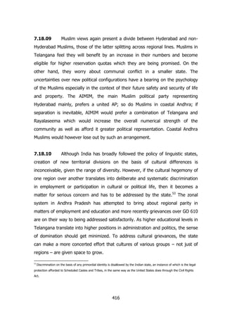 7.18.09

Muslim views again present a divide between Hyderabad and non-

Hyderabad Muslims, those of the latter splitting across regional lines. Muslims in
Telangana feel they will benefit by an increase in their numbers and become
eligible for higher reservation quotas which they are being promised. On the
other hand, they worry about communal conflict in a smaller state. The
uncertainties over new political configurations have a bearing on the psychology
of the Muslims especially in the context of their future safety and security of life
and property. The AIMIM, the main Muslim political party representing
Hyderabad mainly, prefers a united AP; so do Muslims in coastal Andhra; if
separation is inevitable, AIMIM would prefer a combination of Telangana and
Rayalaseema which would increase the overall numerical strength of the
community as well as afford it greater political representation. Coastal Andhra
Muslims would however lose out by such an arrangement.
7.18.10

Although India has broadly followed the policy of linguistic states,

creation of new territorial divisions on the basis of cultural differences is
inconceivable, given the range of diversity. However, if the cultural hegemony of
one region over another translates into deliberate and systematic discrimination
in employment or participation in cultural or political life, then it becomes a
matter for serious concern and has to be addressed by the state.53 The zonal
system in Andhra Pradesh has attempted to bring about regional parity in
matters of employment and education and more recently grievances over GO 610
are on their way to being addressed satisfactorily. As higher educational levels in
Telangana translate into higher positions in administration and politics, the sense
of domination should get minimized. To address cultural grievances, the state
can make a more concerted effort that cultures of various groups – not just of
regions – are given space to grow.
53

Discrimination on the basis of any primordial identity is disallowed by the Indian state, an instance of which is the legal

protection afforded to Scheduled Castes and Tribes, in the same way as the United States does through the Civil Rights
Act.

416

 