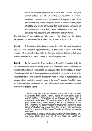 the more advanced people of the coastal area. In the Telangana
district outside the city of Hyderabad education is woefully
backward……the real fear of the people of Telangana is that if they
join Andhra they will be unequally placed in relation to the people
of Andhra and in this partnership the major partner will derive all
the advantages immediately while Telangana itself may be
converted into a colony by the enterprising coastal Andhra.
The full text of the debate on this issue in the Report of the States
Reorganisation Commission (Paras 359 to 393) is given at Appendix 1.2.
1.1.08

Following the States Reorganization Act, while the Marathi-speaking

districts of the composite Hyderabad state, as mentioned in para 1.1.06, were
merged with the then Bombay state, the Kannada-speaking districts of Gulbarga,
Raichur and also Bidar were included in the then Mysore state.
1.1.09

In the meanwhile, from the time of formation of Andhra state, in

the parliamentary debates during 1953-1955, sentiments were expressed by
members of parliament representing the erstwhile state of Hyderabad, in favour
of unification of all the Telugu-speaking areas of both Andhra state and erstwhile
Hyderabad state. Even stronger expressions were in favour of Hyderabad to be
considered and made the capital in place of Kurnool. To quote a few, Shri Heda,
MP from Nizamabad, on August 19, 1953, while speaking on the Andhra State Bill
mentioned in the Lok Sabha:

“Unfortunately, in the whole of Andhra, that is the 11 districts there
is no single town, which, I think, would be worth calling even a
district centre.
Fortunately, in Hyderabad, we have got a
readymade capital, one of the best cities in the whole of India, very
good cement roads, many buildings and all the amenities of city
life. Therefore, if a decision about Hyderabad city could have been
taken, Hyderabad city would have been a very easy and ready
capital and so many difficulties and hurdles would have been easily
overcome……….
If Hyderabad is going to be the future capital of Vishal Andhra, why
not create those links; why not develop those links which are
6

 