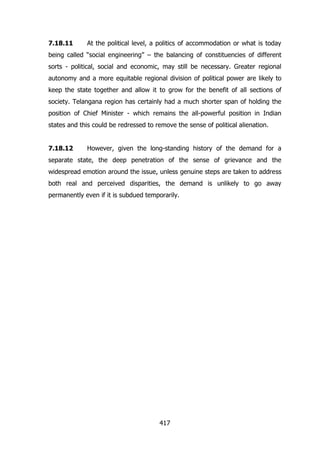 7.18.11

At the political level, a politics of accommodation or what is today

being called “social engineering” – the balancing of constituencies of different
sorts - political, social and economic, may still be necessary. Greater regional
autonomy and a more equitable regional division of political power are likely to
keep the state together and allow it to grow for the benefit of all sections of
society. Telangana region has certainly had a much shorter span of holding the
position of Chief Minister - which remains the all-powerful position in Indian
states and this could be redressed to remove the sense of political alienation.
7.18.12

However, given the long-standing history of the demand for a

separate state, the deep penetration of the sense of grievance and the
widespread emotion around the issue, unless genuine steps are taken to address
both real and perceived disparities, the demand is unlikely to go away
permanently even if it is subdued temporarily.

417

 