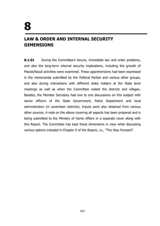 8
LAW & ORDER AND INTERNAL SECURITY
DIMENSIONS
8.1.01

During the Committee’s tenure, immediate law and order problems,

and also the long-term internal security implications, including the growth of
Maoist/Naxal activities were examined. These apprehensions had been expressed
in the memoranda submitted by the Political Parties and various other groups,
and also during interactions with different stake holders at the State level
meetings as well as when the Committee visited the districts and villages.
Besides, the Member Secretary had one to one discussions on this subject with
senior officers of the State Government, Police Department and local
administration (in seventeen districts). Inputs were also obtained from various
other sources. A note on the above covering all aspects has been prepared and is
being submitted to the Ministry of Home Affairs in a separate cover along with
this Report. The Committee has kept these dimensions in view while discussing
various options included in Chapter 9 of the Report, i.e., “The Way Forward”.

423

 