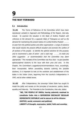 9
THE WAY FORWARD
9.1

Introduction

9.1.01

The Terms of Reference of the Committee which have been

reproduced verbatim in Approach and Methodology of the Report, inter-alia,
include

„to examine the situation in the State of Andhra Pradesh with

reference to the demand for a separate State of Telangana as well as the
demand for maintaining the present status of a united Andhra Pradesh ……….
to seek from the political parties and other organizations a range of solutions
that would resolve the present difficult situation and promote the welfare of
all sections of the people; to identify the optimal solutions for this purpose;
and to recommend a plan of action and a road map …………to make any
other suggestion

or recommendation that the Committee may deem

appropriate.‟ The mandate of the Committee was thus clear - to give possible
options/optimal solutions to the issue with their pros and cons.

In this

Chapter, the Committee‟s suggestions/recommendations have, accordingly,
been incorporated. Before proceeding towards outlining the possible
solutions, it is important to look at the evolution and establishment of the
states in the Indian Union, beginning from the country‟s Independence in
1947, and at other related issues.
9.1.02

After Independence, the sovereign Indian State has sought to

model the polity and society on the principles of secularism, justice, liberty,
equality and fraternity. The Preamble to the Constitution, inter-alia, states:
“WE, THE PEOPLE OF INDIA, having solemnly resolved to
constitute India into a SOVEREIGN SOCIALIST SECULAR
DEMOCRATIC REPUBLIC and to secure to all its citizens:
JUSTICE, social, economic and political;
LIBERTY of thought, expression, belief, faith and worship;
425

 