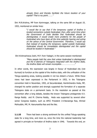 already there and thereby facilitate the future location of your
capital? That is my point………”
Shri M.R.Krishna, MP from Karimnagar, talking on the same Bill on August 19,
1953, mentioned on similar lines:
“I would like to say that if the temporary capital of Andhra is

located somewhere outside Hyderabad, then, after some time when
the Government of India decides that Hyderabad should be
disintegrated, it would create more problems for the people of
Hyderabad who have been all the time patiently hearing and acting
on the advice of the Central Government. Therefore, I would say
that instead of locating the temporary capital outside Hyderabad,
Hyderabad should be immediately disintegrated and the capital
should be located in Hyderabad.”
Shri Krishnacharya Joshi, M.P. from Yadagiri, in the same session mentioned:

“Many people hold the view that unless Hyderabad is disintegrated
and the 8 districts of Telangana integrated with the Andhra State,
the Andhra State will remain incomplete.…………………….”
In other words, the expression was largely in favour of Hyderabad city (not
Kurnool) to function as the capital of the Andhra state, with the unification of the
Telugu-speaking areas, looking possible in not too distant a future. While these
views had been expressed in the Parliament in 1953, in the Telangana
convention held in November, 1955, at Secunderabad, Harishchandra Heda, MP,
changed his earlier position and strongly supported the formation of a separate
Telangana state on a permanent basis. In the resolution so passed at this
convention after a long debate, besides the known Telangana protagonists K.V.
Ranga Reddy

and M. Chenna Reddy,

Heda was supported by several other

senior Congress leaders, such as APCC President J.V.Narasinga Rao, Ahmed
Mohiuddin, MP, M. Hanumantha Rao and the like.

1.1.10

There had been a strong sentiment for the unified Telugu-speaking

state for a long time, and more so, since the time the national leadership had
agreed in principle on formation of Andhra state in 1946.
7

Towards this end, an

 