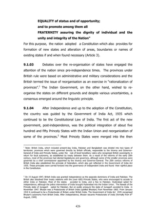 EQUALITY of status and of opportunity;
and to promote among them all
FRATERNITY assuring the dignity of individual and the
unity and integrity of the Nation”
For this purpose, the nation adopted a Constitution which also provides for
formation of new states and alteration of areas, boundaries or names of
existing states if and when found necessary (Article 3).
9.1.03

Debates over the re-organisation of states have engaged the

attention of the nation since pre-independence times. The provinces under
British rule were based on administrative and military considerations and the
British termed the issue of reorganisation as an exercise in “rationalization of
provinces”.1 The Indian Government, on the other hand, wished to reorganise the states on different grounds and despite various uncertainties, a
consensus emerged around the linguistic principle.
9.1.04

After Independence and up to the adoption of the Constitution,

the country was guided by the Government of India Act, 1935 which
continued to be the Constitutional Law of India. The first act of the new
government, post-independence, was the political integration of about five
hundred and fifty Princely States with the Indian Union and reorganization of
some of the provinces.2 Most Princely States were merged into the then

1

Note: British India, which included present-day India, Pakistan and Bangladesh was divided into two types of
territories: provinces which were governed directly by British officials, responsible to the Viceroy and GovernorGeneral of India and Princely States, under the rule of local hereditary rulers who recognised British sovereignty in
return for local autonomy, as established by treaty between them. As a result of the reforms of the early 20th
century, most of the provinces had elected legislatures and governors, although some of the smaller provinces were
governed by a chief commissioner appointed by the Viceroy and Governor-General. The 20th century reforms of
British India also established the principle of federalism, which also got reflected in the Government of India Act
1935. These principles were carried forward into the governance of Independent India and found their rightful place
in the Constitution.

2

On 15 August 1947, British India was granted independence as the separate dominions of India and Pakistan. The
British also dissolved their treaty relations with the (over 600) Princely States, who were encouraged to accede to
either India or Pakistan. Most of the states
acceded to India, and a few to Pakistan. Hyderabad opted for
independence, although the police intervention of India brought Hyderabad into the Indian Union. The Nawab of the
Princely state of Junagarh opted for Pakistan. But on public pressure the state of Junagarh acceded to India in
November 1947. Bhutan was a Protectorate of British India (spelled Bhootan) from November 1865. From January
1910 it continued to be a Protectorate of Britain under British India. The Government of India Act 1935 recognised
Bhutan‟s autonomy from British India. After Independence, Bhutan became Protectorate of India (formally from 8th
August, 1949)

426

 