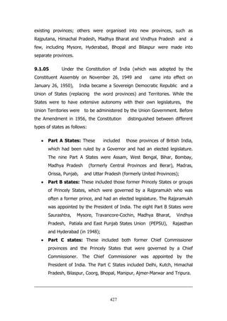 existing provinces; others were organised into new provinces, such as
Rajputana, Himachal Pradesh, Madhya Bharat and Vindhya Pradesh and a
few, including Mysore, Hyderabad, Bhopal and Bilaspur were made into
separate provinces.
9.1.05

Under the Constitution of India (which was adopted by the

Constituent Assembly on November 26, 1949 and
January 26, 1950),

came into effect on

India became a Sovereign Democratic Republic and a

Union of States (replacing

the word provinces) and Territories. While the

States were to have extensive autonomy with their own legislatures,
Union Territories were

the

to be administered by the Union Government. Before

the Amendment in 1956, the Constitution

distinguished between different

types of states as follows:
Part A States: These

included

those provinces of British India,

which had been ruled by a Governor and had an elected legislature.
The nine Part A States were Assam, West Bengal, Bihar, Bombay,
Madhya Pradesh
Orissa, Punjab,

(formerly Central Provinces and Berar), Madras,
and Uttar Pradesh (formerly United Provinces);

Part B states: These included those former Princely States or groups
of Princely States, which were governed by a Rajpramukh who was
often a former prince, and had an elected legislature. The Rajpramukh
was appointed by the President of India. The eight Part B States were
Saurashtra,

Mysore, Travancore-Cochin, Madhya Bharat,

Pradesh, Patiala and East Punjab States Union (PEPSU),

Vindhya
Rajasthan

and Hyderabad (in 1948);
Part C states: These included both former Chief Commissioner
provinces and the Princely States that were governed by a Chief
Commissioner. The Chief Commissioner was appointed by the
President of India. The Part C States included Delhi, Kutch, Himachal
Pradesh, Bilaspur, Coorg, Bhopal, Manipur, Ajmer-Marwar and Tripura.

427

 