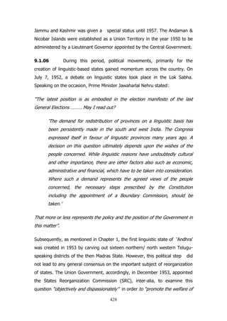 Jammu and Kashmir was given a

special status until 1957. The Andaman &

Nicobar Islands were established as a Union Territory in the year 1950 to be
administered by a Lieutenant Governor appointed by the Central Government.
9.1.06

During this period, political movements, primarily for the

creation of linguistic-based states gained momentum across the country. On
July 7, 1952, a debate on linguistic states took place in the Lok Sabha.
Speaking on the occasion, Prime Minister Jawaharlal Nehru stated:

“The latest position is as embodied in the election manifesto of the last
General Elections ……… May I read out?
„The demand for redistribution of provinces on a linguistic basis has
been persistently made in the south and west India. The Congress
expressed itself in favour of linguistic provinces many years ago. A
decision on this question ultimately depends upon the wishes of the
people concerned. While linguistic reasons have undoubtedly cultural
and other importance, there are other factors also such as economic,
administrative and financial, which have to be taken into consideration.
Where such a demand represents the agreed views of the people
concerned, the necessary steps prescribed by the Constitution
including the appointment of a Boundary Commission, should be
taken.‟
That more or less represents the policy and the position of the Government in
this matter”.
Subsequently, as mentioned in Chapter 1, the first linguistic state of „Andhra‟
was created in 1953 by carving out sixteen northern/ north western Teluguspeaking districts of the then Madras State. However, this political step

did

not lead to any general consensus on the important subject of reorganization
of states. The Union Government, accordingly, in December 1953, appointed
the States Reorganization Commission (SRC), inter-alia, to examine this
question “objectively and dispassionately” in order to “promote the welfare of
428

 