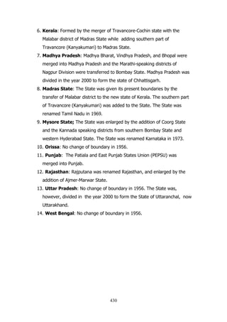 6. Kerala: Formed by the merger of Travancore-Cochin state with the
Malabar district of Madras State while adding southern part of
Travancore (Kanyakumari) to Madras State.
7. Madhya Pradesh: Madhya Bharat, Vindhya Pradesh, and Bhopal were
merged into Madhya Pradesh and the Marathi-speaking districts of
Nagpur Division were transferred to Bombay State. Madhya Pradesh was
divided in the year 2000 to form the state of Chhattisgarh.
8. Madras State: The State was given its present boundaries by the
transfer of Malabar district to the new state of Kerala. The southern part
of Travancore (Kanyakumari) was added to the State. The State was
renamed Tamil Nadu in 1969.
9. Mysore State; The State was enlarged by the addition of Coorg State
and the Kannada speaking districts from southern Bombay State and
western Hyderabad State. The State was renamed Karnataka in 1973.
10. Orissa: No change of boundary in 1956.
11. Punjab: The Patiala and East Punjab States Union (PEPSU) was
merged into Punjab.
12. Rajasthan: Rajputana was renamed Rajasthan, and enlarged by the
addition of Ajmer-Marwar State.
13. Uttar Pradesh: No change of boundary in 1956. The State was,
however, divided in the year 2000 to form the State of Uttaranchal, now
Uttarakhand.
14. West Bengal: No change of boundary in 1956.

430

 