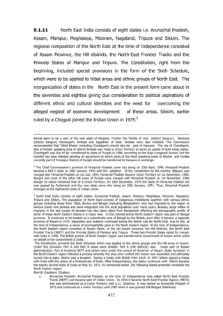9.1.11

North East India consists of eight states i.e. Arunachal Pradesh,

Assam, Manipur, Meghalaya, Mizoram, Nagaland, Tripura and Sikkim. The
regional composition of the North East at the time of Independence consisted
of Assam Province, the Hill districts, the North-East Frontier Tracks and the
Princely States of Manipur and Tripura. The Constitution, right from the
beginning, included special provisions in the form of the Sixth Schedule,
which were to be applied to tribal areas and ethnic groups of North East. The
reorganization of states in the

North East in the present form came about in

the seventies and eighties giving due consideration to political aspirations of
different ethnic and cultural identities and the need for
alleged neglect of economic development

overcoming the

of these areas. Sikkim, earlier

ruled by a Chogyal joined the Indian Union in 1975.5

Karnal were to be a part of the new state of Haryana. Further the Tehsils of Jind (district Sangrur), Narwana
(district Sangrur) Naraingarh, Ambala and Jagadhari of Distt. Ambala were also included. The Commission
recommended that Tehsil Kharar (including Chandigarh) should also be part of Haryana. The city of Chandigarh,
also a Punjabi speaking area of district Ambala was made a Union Territory to serve as capital of both these states.
Chandigarh was due to be transferred to state of Punjab in 1986, according to the Rajiv-Longowal Accord, but the
transfer has been delayed pending an agreement on which parts of the Hindi speaking areas of Abohar and Fazilka
currently part of Firozepur District of Punjab should be transferred to Haryana in exchange.
4

The Chief Commissioner's province of Himachal Pradesh came into being on 15th April, 1948. Himachal Pradesh
became a Part C state on 26th January, 1950 with the adoption of the Constitution by the country. Bilaspur was
merged with Himachal Pradesh on 1st July, 1954. Himachal Pradesh became Union Territory on 1st November, 1956.
Kangra and most of the other hill areas of Punjab were merged with Himachal Pradesh on 1st November, 1966
though its status remained that of a Union Territory. On 18th December, 1970 the State of Himachal Pradesh Act
was passed by Parliament and the new state came into being on 25th January, 1971. Thus, Himachal Pradesh
emerged as the eighteenth state of Indian Union.
5

North East India consists of eight states- Arunachal Pradesh, Assam, Manipur, Meghalaya, Mizoram, Nagaland,
Tripura and Sikkim. The population of North East consists of indigenous inhabitants together with various ethnic
groups including those from Tibet, Burma and Bengal (including Bangladesh) who had migrated to the region at
various points and periods and were integrated into the local population over many years. Besides, large inflow of
migrants in the last couple of decades has also taken place from Bangladesh affecting the demographic profile of
some of these North Eastern States in a major way. In the colonial period North Eastern region was part of Bengal
province. It continued to be treated as a subordinate area of Bengal by the British, even after it became a separate
province of Assam in 1874. Separation and isolation continued during the British rule for North East. Due to this, at
the time of Independence, a sense of incompatibility grew in the North Eastern region. At the time of Independence,
the North Eastern region consisted of Assam Plains, of the old Assam province, the Hill Districts, the North East
Frontier Tracts (NEFT) and the Princely States of Manipur and Tripura. These two Princely States opted for merger
with India in 1949. The British portion of North Eastern region was transferred to Government of Assam which acted
on behalf of the Government of India.
The Constitution provided the Sixth Schedule which was applied to the ethnic groups and the hill areas of Assam.
Under this provision Part A and Part B areas were divided. Part A (Hill districts) was
made part of Assam
administration. Part B involving NEFT and others were under the control of Governor of Assam. State formation in
the North Eastern region followed a process whereby the area once unified into Assam was separated and ultimately
turned into a state. Sikkim was a kingdom having a treaty with British from 1819. In 1947 Sikkim signed a treaty
with India with the status of a Protectorate of India. After Independence, the status continued until Sikkim became
the twenty second State of India on May 16, 1975. As mentioned earlier, the following States presently constitute the
North Eastern region:

North Eastern States:
1.

Arunachal Pradesh: Arunachal Pradesh, at the time of Independence was called North East Frontier
Tracts (NEFT) and became part of Indian Union. In 1954 it became North East Frontier Agency (NEFA)
and was administered as a Union Territory with a Lt. Governor. It was named as Arunachal Pradesh in
1972 and continued as a Union Territory until 1987 when it was granted full-fledged Statehood.

432

 